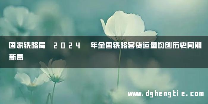 国家铁路局 2024 年全国铁路客货运量均创历史同期新高